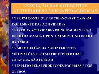 EXECUÇÃO DAS DIFERENTES 
ACTIVIDADES LÚDICO-PEDAGÓGICAS 
* TER EM CONTA QUE AS CRIANÇAS SE CANSAM 
FACILMENTE DAS ACTIVIDADES 
* FAZER AS ACTIVIDADES PRINCIPALMENTE NO 
INICIO DA MANHÃ E PONTUALMENTE NO INICIO 
DA TARDE 
* DAR IMPORTÂNCIA AOS INTERESSES, 
MOTIVAÇÕES E ESTADO DE ESPÍRITO DAS 
CRIANÇAS. NÃO FORÇAR 
* RESPEITO PELAS PRODUÇÕES PRÓPRIAS E DOS 
OUTROS 
 