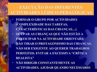 EXECUÇÃO DAS DIFERENTES 
ACTIVIDADES LÚDICO-PEDAGÓGICAS 
• FORMAR O GRUPO POR ACTIVIDADES 
(COMPLEXIDADE DAS TAREFAS, 
CARACTERÍSTICAS DAS CRIANÇAS…) 
• OCUPAR AS CRIANÇAS QUE NÃO ESTÃO A 
PARTICIPAR NA ACTIVIDADE ORIENTADA 
• NÃO TIRAR O PROTAGONISMO DAS CRIANÇAS. 
NÃO SER EXIGENTE AO QUERER TRABALHOS 
PERFEITOS. EVITAR A EXCESSIVA “CRÍTICA 
REALISTA” 
• NÃO DIRIGIR CONSTANTEMENTE AS 
ACTIVIDADES. AJUDAR QUANDO NECESSÁRIO 
 