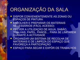 ORGANIZAÇÃO DA SALA 
 DISPOR CONVENIENTEMENTE AS ZONAS OU 
ESPAÇOS DE PINTURA 
 ESCOLHER E PREPARAR OS MATERIAIS 
NECESSÁRIOS (FÁCIL ACESSO) 
 PREVER A UTILIZAÇÃO DE ÁGUA, SABÃO, 
TOALHAS, PAPEL, PANOS… PARA SE LIMPAREM 
DURANTE A ACTIVIDADE 
 ORGANIZAR UM SISTEMA DE RECOLHA DE 
MATERIAIS E DE LIMPEZA DO ESPAÇO QUE 
FAVOREÇA A PARTICIPAÇÃO 
 ESPAÇO PARA SECAR E EXPÔR OS TRABALHOS 
 