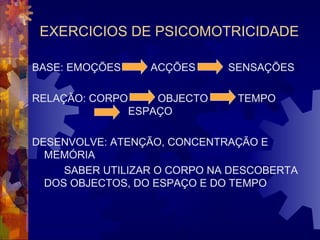 EXERCICIOS DE PSICOMOTRICIDADE 
BASE: EMOÇÕES ACÇÕES SENSAÇÕES 
RELAÇÃO: CORPO OBJECTO TEMPO 
ESPAÇO 
DESENVOLVE: ATENÇÃO, CONCENTRAÇÃO E 
MEMÓRIA 
SABER UTILIZAR O CORPO NA DESCOBERTA 
DOS OBJECTOS, DO ESPAÇO E DO TEMPO 
 