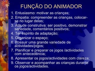 FUNÇÃO DO ANIMADOR 
1. Entusiasmo: motivar as crianças; 
2. Empatia: compreender as crianças, colocar-se 
no lugar delas; 
3. Atitude construtiva: ser positivo, demonstrar 
seriedade, comentários positivos; 
4. Ter espírito de adaptação; 
5. Organizar o espaço; 
6. Possuir uma grande variedade de 
actividades/jogos; 
7. Planificar e preparar os jogos /actividades 
com antecedência; 
8. Apresentar os jogos/actividades com clareza; 
9. Observar e acompanhar as crianças durante 
os jogos/actividades. 
 
