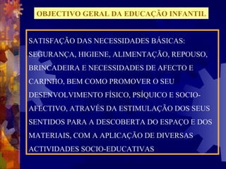 OBJECTIVO GERAL DA EDUCAÇÃO INFANTIL 
SATISFAÇÃO DAS NECESSIDADES BÁSICAS: 
SEGURANÇA, HIGIENE, ALIMENTAÇÃO, REPOUSO, 
BRINCADEIRA E NECESSIDADES DE AFECTO E 
CARINHO, BEM COMO PROMOVER O SEU 
DESENVOLVIMENTO FÍSICO, PSÍQUICO E SOCIO-AFECTIVO, 
ATRAVÉS DA ESTIMULAÇÃO DOS SEUS 
SENTIDOS PARA A DESCOBERTA DO ESPAÇO E DOS 
MATERIAIS, COM A APLICAÇÃO DE DIVERSAS 
ACTIVIDADES SOCIO-EDUCATIVAS 
 