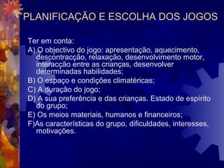PLANIFICAÇÃO E ESCOLHA DOS JOGOS 
Ter em conta: 
A) O objectivo do jogo: apresentação, aquecimento, 
descontracção, relaxação, desenvolvimento motor, 
interacção entre as crianças, desenvolver 
determinadas habilidades; 
B) O espaço e condições climatéricas; 
C) A duração do jogo; 
D) A sua preferência e das crianças. Estado de espírito 
do grupo; 
E) Os meios materiais, humanos e financeiros; 
F)As características do grupo, dificuldades, interesses, 
motivações. 
 