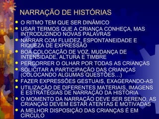 NARRAÇÃO DE HISTÓRIAS 
 O RITMO TEM QUE SER DINÂMICO 
 USAR TERMOS QUE A CRIANÇA CONHEÇA, MAS 
INTRODUZINDO NOVAS PALAVRAS 
 NARRAR COM FLUIDEZ, ESPONTANEIDADE E 
RIQUEZA DE EXPRESSÃO 
 BOA COLOCAÇÃO DE VOZ, MUDANÇA DE 
INTENSIDADE, ALTURA E TIMBRE 
 PERCORRER O OLHAR POR TODAS AS CRIANÇAS 
 SOLICITAR A PARTICIPAÇÃO DAS CRIANÇAS 
(COLOCANDO ALGUMAS QUESTÕES…) 
 FAZER EXPRESSÕES GESTUAIS, EXAGERANDO-AS 
 UTILIZAÇÃO DE DIFERENTES MATERIAIS, IMAGENS 
E ESTRATÉGIAS DE NARRAÇÃO DA HISTÓRIA 
 O MOMENTO DA NARRAÇÃO DEVE SER SERENO, AS 
CRIANÇAS DEVEM ESTAR ATENTAS E MOTIVADAS 
 A MELHOR DISPOSIÇÃO DAS CRIANÇAS É EM 
CÍRCULO 
 