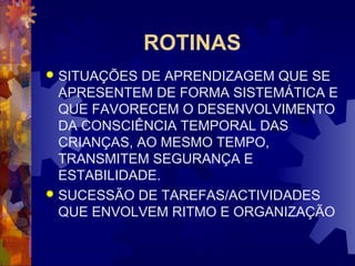 ROTINAS 
 SITUAÇÕES DE APRENDIZAGEM QUE SE 
APRESENTEM DE FORMA SISTEMÁTICA E 
QUE FAVORECEM O DESENVOLVIMENTO 
DA CONSCIÊNCIA TEMPORAL DAS 
CRIANÇAS, AO MESMO TEMPO, 
TRANSMITEM SEGURANÇA E 
ESTABILIDADE. 
 SUCESSÃO DE TAREFAS/ACTIVIDADES 
QUE ENVOLVEM RITMO E ORGANIZAÇÃO 
 