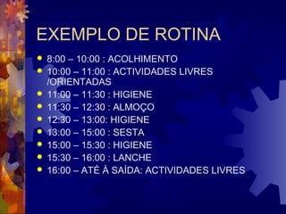 EXEMPLO DE ROTINA 
 8:00 – 10:00 : ACOLHIMENTO 
 10:00 – 11:00 : ACTIVIDADES LIVRES 
/ORIENTADAS 
 11:00 – 11:30 : HIGIENE 
 11:30 – 12:30 : ALMOÇO 
 12:30 – 13:00: HIGIENE 
 13:00 – 15:00 : SESTA 
 15:00 – 15:30 : HIGIENE 
 15:30 – 16:00 : LANCHE 
 16:00 – ATÉ À SAÍDA: ACTIVIDADES LIVRES 
 