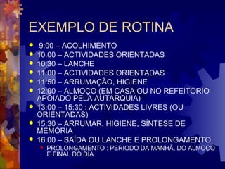 EXEMPLO DE ROTINA 
 9:00 – ACOLHIMENTO 
 10:00 – ACTIVIDADES ORIENTADAS 
 10:30 – LANCHE 
 11:00 – ACTIVIDADES ORIENTADAS 
 11:50 – ARRUMAÇÃO, HIGIENE 
 12:00 – ALMOÇO (EM CASA OU NO REFEITÓRIO 
APOIADO PELA AUTARQUIA) 
 13:00 – 15:30 : ACTIVIDADES LIVRES (OU 
ORIENTADAS) 
 15:30 – ARRUMAR, HIGIENE, SÍNTESE DE 
MEMÓRIA 
 16:00 – SAÍDA OU LANCHE E PROLONGAMENTO 
 PROLONGAMENTO : PERIODO DA MANHÃ, DO ALMOÇO 
E FINAL DO DIA 
 