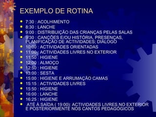 EXEMPLO DE ROTINA 
 7:30 : ACOLHIMENTO 
 8:30 : LANCHE 
 9:00 : DISTRIBUIÇÃO DAS CRIANÇAS PELAS SALAS 
 9:30 : CANÇÕES E/OU HISTÓRIA, PRESENÇAS, 
PLANIFICAÇÃO DE ACTIVIDADES; DIÁLOGO 
 10:00 : ACTIVIDADES ORIENTADAS 
 11:00 : ACTIVIDADES LIVRES NO EXTERIOR 
 11:50 : HIGIENE 
 12:00 : ALMOÇO 
 12:50 : HIGIENE 
 13:00 : SESTA 
 15:00 : HIGIENE E ARRUMAÇÃO CAMAS 
 15:15 : ACTIVIDADES LIVRES 
 15:50 : HIGIENE 
 16:00 : LANCHE 
 16:25 : HIGIENE 
 ATÉ À SAÍDA ( 19:00): ACTIVIDADES LIVRES NO EXTERIOR 
E POSTERIORMENTE NOS CANTOS PEDAGÓGICOS 
 