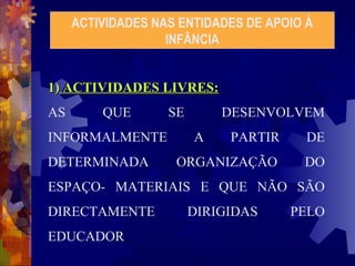 ACTIVIDADES NAS ENTIDADES DE APOIO À 
INFÂNCIA 
11)) AACCTTIIVVIIDDAADDEESS LLIIVVRREESS:: 
AS QUE SE DESENVOLVEM 
INFORMALMENTE A PARTIR DE 
DETERMINADA ORGANIZAÇÃO DO 
ESPAÇO- MATERIAIS E QUE NÃO SÃO 
DIRECTAMENTE DIRIGIDAS PELO 
EDUCADOR 
 