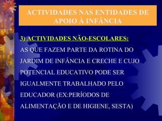 ACTIVIDADES NAS ENTIDADES DE 
APOIO À INFÂNCIA 
3) ACTIVIDADES NNÃÃOO--EESSCCOOLLAARREESS:: 
AS QUE FAZEM PARTE DA ROTINA DO 
JARDIM DE INFÂNCIA E CRECHE E CUJO 
POTENCIAL EDUCATIVO PODE SER 
IGUALMENTE TRABALHADO PELO 
EDUCADOR (EX:PERÍODOS DE 
ALIMENTAÇÃO E DE HIGIENE, SESTA) 
 