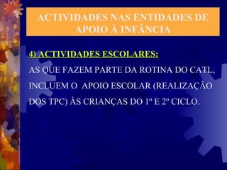 ACTIVIDADES NAS ENTIDADES DE 
APOIO À INFÂNCIA 
4) AACCTTIIVVIIDDAADDEESS EESSCCOOLLAARREESS:: 
AS QUE FAZEM PARTE DA ROTINA DO CATL, 
INCLUEM O APOIO ESCOLAR (REALIZAÇÃO 
DOS TPC) ÀS CRIANÇAS DO 1º E 2º CICLO. 
 