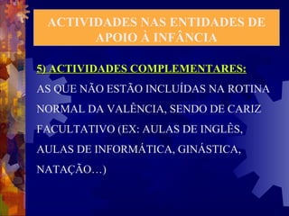 ACTIVIDADES NAS ENTIDADES DE 
APOIO À INFÂNCIA 
5) ACTIVIDADES CCOOMMPPLLEEMMEENNTTAARREESS:: 
AS QUE NÃO ESTÃO INCLUÍDAS NA ROTINA 
NORMAL DA VALÊNCIA, SENDO DE CARIZ 
FACULTATIVO (EX: AULAS DE INGLÊS, 
AULAS DE INFORMÁTICA, GINÁSTICA, 
NATAÇÃO…) 
 