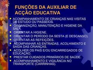 FUNÇÕES DA AUXILIAR DE 
ACÇÃO EDUCATIVA 
 ACOMPANHAMENTO DE CRIANÇAS NAS VISITAS 
DE ESTUDO OU PASSEIOS. 
 ORGANIZAÇÃO, MANUTENÇÃO E HIGIENE DA 
SALA. 
 ORIENTAR A HIGIENE. 
 ORIENTAR O PERÍODO DA SESTA (E DESCANSO). 
 ORIENTAR AS REFEIÇÕES. 
 ACOMPANHAR AS ENTRADAS, ACOLHIMENTO E 
SAÍDA DAS CRIANÇAS. 
 ACOLHER OS PAIS E/OU ENCARREGADOS DE 
EDUCAÇÃO. 
 PRESTAR CUIDADOS PRIMÁRIOS DE SAÚDE. 
 ACOMPANHAMENTO E VIGILÂNCIA NO 
TRANSPORTE (CARRINHAS). 
 