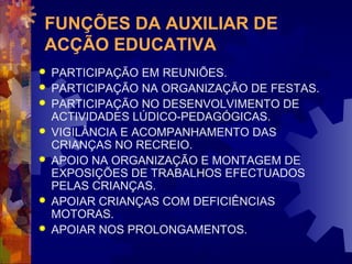 FUNÇÕES DA AUXILIAR DE 
ACÇÃO EDUCATIVA 
 PARTICIPAÇÃO EM REUNIÕES. 
 PARTICIPAÇÃO NA ORGANIZAÇÃO DE FESTAS. 
 PARTICIPAÇÃO NO DESENVOLVIMENTO DE 
ACTIVIDADES LÚDICO-PEDAGÓGICAS. 
 VIGILÂNCIA E ACOMPANHAMENTO DAS 
CRIANÇAS NO RECREIO. 
 APOIO NA ORGANIZAÇÃO E MONTAGEM DE 
EXPOSIÇÕES DE TRABALHOS EFECTUADOS 
PELAS CRIANÇAS. 
 APOIAR CRIANÇAS COM DEFICIÊNCIAS 
MOTORAS. 
 APOIAR NOS PROLONGAMENTOS. 
 