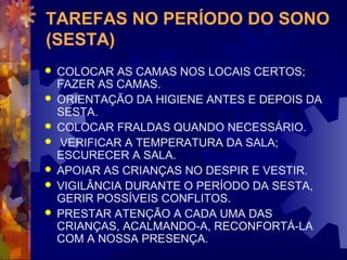 TAREFAS NO PERÍODO DO SONO 
(SESTA) 
 COLOCAR AS CAMAS NOS LOCAIS CERTOS; 
FAZER AS CAMAS. 
 ORIENTAÇÃO DA HIGIENE ANTES E DEPOIS DA 
SESTA. 
 COLOCAR FRALDAS QUANDO NECESSÁRIO. 
 VERIFICAR A TEMPERATURA DA SALA; 
ESCURECER A SALA. 
 APOIAR AS CRIANÇAS NO DESPIR E VESTIR. 
 VIGILÂNCIA DURANTE O PERÍODO DA SESTA, 
GERIR POSSÍVEIS CONFLITOS. 
 PRESTAR ATENÇÃO A CADA UMA DAS 
CRIANÇAS, ACALMANDO-A, RECONFORTÁ-LA 
COM A NOSSA PRESENÇA. 
 