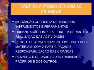 HÁBITOS A PROMOVER COM AS 
CRIANÇAS 
 UTILIZAÇÃO CORRECTA DE TODOS OS 
INSTRUMENTOS E FERRAMENTAS 
 ORGANIZAÇÃO, LIMPEZA E ORDEM DURANTE A 
REALIZAÇÃO DAS ACTIVIDADES 
 RECOLHA E ARMAZENAMENTO IMEDIATO DOS 
MATERIAIS, COM A PARTICIPAÇÃO E 
RESPONSABILIZAÇÃO DAS CRIANÇAS 
 RESPEITO E CUIDADO PELOS TRABALHOS 
PRÓPRIOS E DOS OUTROS 
 