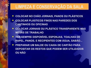 LIMPEZA E CONSERVAÇÃO DA SALA 
 COLOCAR NO CHÃO JORNAIS, PANOS OU PLÁSTICOS 
 COLOCAR PLÁSTICOS FINOS NAS PAREDES DOS 
CANTINHOS OU OFICINAS 
 COLOCAR JORNAIS OU PLÁSTICO TRANSPARENTE NAS 
MESAS DE TRABALHO 
 TER SEMPRE DISPONÍVEL ESPONJAS, TOALHAS DE 
PAPEL, PANOS, E RECIPIENTES COM ÁGUA, SABÃO... 
 PREPARAR UM BALDE OU CAIXA DE CARTÃO PARA 
DEPOSITAR OS RESTOS QUE PODEM SER UTILIZADOS 
OU NÃO 
 