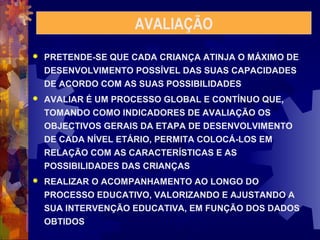 AVALIAÇÃO 
 PRETENDE-SE QUE CADA CRIANÇA ATINJA O MÁXIMO DE 
DESENVOLVIMENTO POSSÍVEL DAS SUAS CAPACIDADES 
DE ACORDO COM AS SUAS POSSIBILIDADES 
 AVALIAR É UM PROCESSO GLOBAL E CONTÍNUO QUE, 
TOMANDO COMO INDICADORES DE AVALIAÇÃO OS 
OBJECTIVOS GERAIS DA ETAPA DE DESENVOLVIMENTO 
DE CADA NÍVEL ETÁRIO, PERMITA COLOCÁ-LOS EM 
RELAÇÃO COM AS CARACTERÍSTICAS E AS 
POSSIBILIDADES DAS CRIANÇAS 
 REALIZAR O ACOMPANHAMENTO AO LONGO DO 
PROCESSO EDUCATIVO, VALORIZANDO E AJUSTANDO A 
SUA INTERVENÇÃO EDUCATIVA, EM FUNÇÃO DOS DADOS 
OBTIDOS 
 