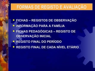 FORMAS DE REGISTO E AVALIAÇÃO 
 FICHAS – REGISTOS DE OBSERVAÇÃO 
 INFORMAÇÃO PARA A FAMÍLIA 
 FICHAS PEDAGÓGICAS – REGISTO DE 
OBSERVAÇÃO INICIAL 
 REGISTO FINAL DO PERÍODO 
 REGISTO FINAL DE CADA NÍVEL ETÁRIO 
 