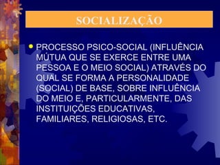 SOCIALIZAÇÃO 
 PROCESSO PSICO-SOCIAL (INFLUÊNCIA 
MÚTUA QUE SE EXERCE ENTRE UMA 
PESSOA E O MEIO SOCIAL) ATRAVÉS DO 
QUAL SE FORMA A PERSONALIDADE 
(SOCIAL) DE BASE, SOBRE INFLUÊNCIA 
DO MEIO E, PARTICULARMENTE, DAS 
INSTITUIÇÕES EDUCATIVAS, 
FAMILIARES, RELIGIOSAS, ETC. 
 