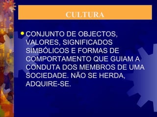 CULTURA 
CONJUNTO DE OBJECTOS, 
VALORES, SIGNIFICADOS 
SIMBÓLICOS E FORMAS DE 
COMPORTAMENTO QUE GUIAM A 
CONDUTA DOS MEMBROS DE UMA 
SOCIEDADE. NÃO SE HERDA, 
ADQUIRE-SE. 
