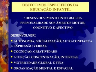 OBJECTIVOS ESPECÍFICOS DA 
EDUCAÇÃO INFANTIL 
• DESENVOLVIMENTO INTEGRAL DA 
PERSONALIDADE NOS ÂMBITOS MOTOR, 
COGNITIVO E AFECTIVO 
DESENVOLVER: 
 AUTONOMIA, SOCIALIZAÇÃO, AUTO-CONFIANÇA 
E EXPRESSÃO VERBAL 
 COGNIÇÃO, CRIATIVIDADE 
 ATENÇÃO, CONCENTRAÇÃO, INTERESSE 
 MOTRICIDADE GLOBAL E FINA 
 ORGANIZAÇÃO MENTAL E ESPACIAL 
 