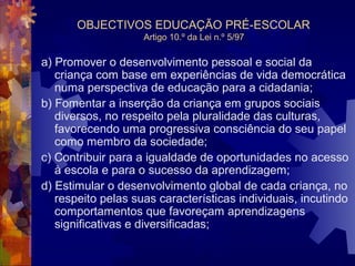 OBJECTIVOS EDUCAÇÃO PRÉ-ESCOLAR 
Artigo 10.º da Lei n.º 5/97 
a) Promover o desenvolvimento pessoal e social da 
criança com base em experiências de vida democrática 
numa perspectiva de educação para a cidadania; 
b) Fomentar a inserção da criança em grupos sociais 
diversos, no respeito pela pluralidade das culturas, 
favorecendo uma progressiva consciência do seu papel 
como membro da sociedade; 
c) Contribuir para a igualdade de oportunidades no acesso 
à escola e para o sucesso da aprendizagem; 
d) Estimular o desenvolvimento global de cada criança, no 
respeito pelas suas características individuais, incutindo 
comportamentos que favoreçam aprendizagens 
significativas e diversificadas; 
 