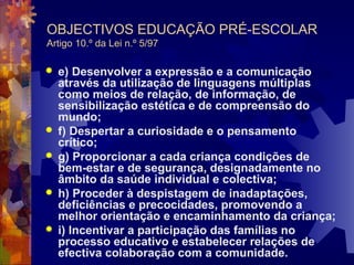 OBJECTIVOS EDUCAÇÃO PRÉ-ESCOLAR 
Artigo 10.º da Lei n.º 5/97 
 e) Desenvolver a expressão e a comunicação 
através da utilização de linguagens múltiplas 
como meios de relação, de informação, de 
sensibilização estética e de compreensão do 
mundo; 
 f) Despertar a curiosidade e o pensamento 
crítico; 
 g) Proporcionar a cada criança condições de 
bem-estar e de segurança, designadamente no 
âmbito da saúde individual e colectiva; 
 h) Proceder à despistagem de inadaptações, 
deficiências e precocidades, promovendo a 
melhor orientação e encaminhamento da criança; 
 i) Incentivar a participação das famílias no 
processo educativo e estabelecer relações de 
efectiva colaboração com a comunidade. 
 