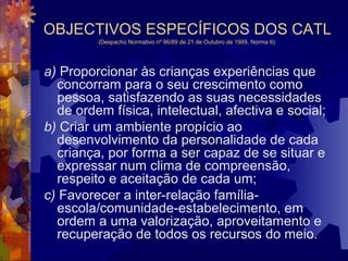 OBJECTIVOS ESPECÍFICOS DOS CATL 
(Despacho Normativo nº 96/89 de 21 de Outubro de 1989, Norma II): 
a) Proporcionar às crianças experiências que 
concorram para o seu crescimento como 
pessoa, satisfazendo as suas necessidades 
de ordem física, intelectual, afectiva e social; 
b) Criar um ambiente propício ao 
desenvolvimento da personalidade de cada 
criança, por forma a ser capaz de se situar e 
expressar num clima de compreensão, 
respeito e aceitação de cada um; 
c) Favorecer a inter-relação família-escola/ 
comunidade-estabelecimento, em 
ordem a uma valorização, aproveitamento e 
recuperação de todos os recursos do meio. 
 