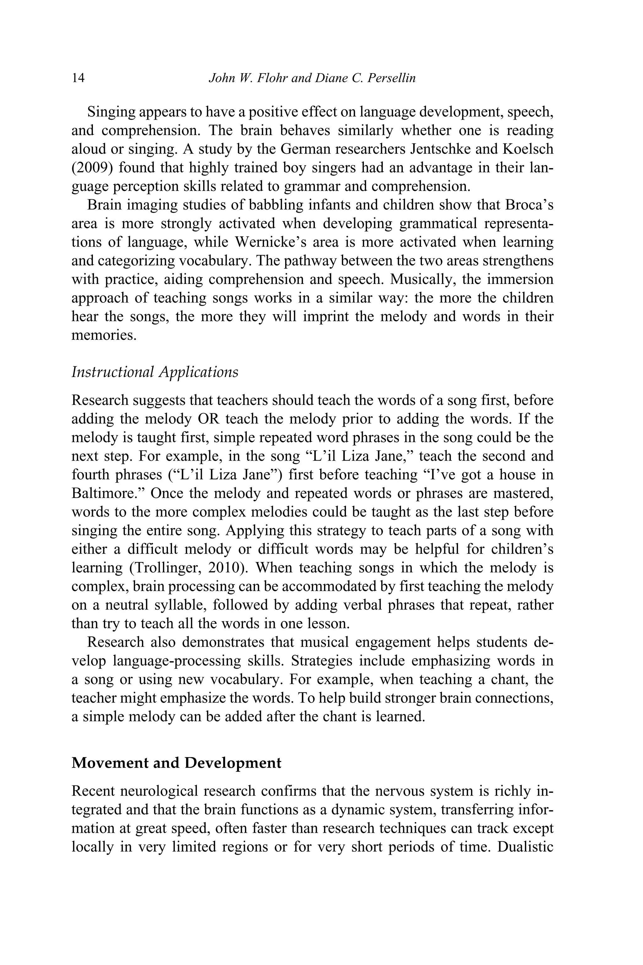 14 John W. Flohr and Diane C. Persellin
Singing appears to have a positive effect on language development, speech,
and comprehension. The brain behaves similarly whether one is reading
aloud or singing. A study by the German researchers Jentschke and Koelsch
(2009) found that highly trained boy singers had an advantage in their lan-
guage perception skills related to grammar and comprehension.
Brain imaging studies of babbling infants and children show that Broca’s
area is more strongly activated when developing grammatical representa-
tions of language, while Wernicke’s area is more activated when learning
and categorizing vocabulary. The pathway between the two areas strengthens
with practice, aiding comprehension and speech. Musically, the immersion
approach of teaching songs works in a similar way: the more the children
hear the songs, the more they will imprint the melody and words in their
memories.
Instructional Applications
Research suggests that teachers should teach the words of a song first, before
adding the melody OR teach the melody prior to adding the words. If the
melody is taught first, simple repeated word phrases in the song could be the
next step. For example, in the song “L’il Liza Jane,” teach the second and
fourth phrases (“L’il Liza Jane”) first before teaching “I’ve got a house in
Baltimore.” Once the melody and repeated words or phrases are mastered,
words to the more complex melodies could be taught as the last step before
singing the entire song. Applying this strategy to teach parts of a song with
either a difficult melody or difficult words may be helpful for children’s
learning (Trollinger, 2010). When teaching songs in which the melody is
complex, brain processing can be accommodated by first teaching the melody
on a neutral syllable, followed by adding verbal phrases that repeat, rather
than try to teach all the words in one lesson.
Research also demonstrates that musical engagement helps students de-
velop language-processing skills. Strategies include emphasizing words in
a song or using new vocabulary. For example, when teaching a chant, the
teacher might emphasize the words. To help build stronger brain connections,
a simple melody can be added after the chant is learned.
Movement and Development
Recent neurological research confirms that the nervous system is richly in-
tegrated and that the brain functions as a dynamic system, transferring infor-
mation at great speed, often faster than research techniques can track except
locally in very limited regions or for very short periods of time. Dualistic
Book 1.indb 14
Book 1.indb 14 6/28/11 5:45 AM
6/28/11 5:45 AM
 