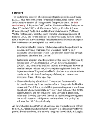 Foreword
The fundamental concepts of continuous integration/continuous delivery
(CI/CD) have now been around for several decades, since Martin Fowler
and Matthew Foemmel of Thoughtworks first popularized CI in their
seminal essay of September 2000, and Jez Humble and Dave Farley wrote
about CD in their 2010 book Continuous Delivery: Reliable Software
Releases Through Build, Test, and Deployment Automation (Addison-
Wesley Professional). Yet it has taken years for widespread adoption of
tools for CI/CD and for the notion of a software delivery pipeline to take
root. I believe this is because three fundamental socio-technical changes in
how we do software development had to occur first:
Development had to become collaborative, rather than performed by
isolated, individual engineers. This was driven first by a truly
distributed version control system (Git) and then accelerated through
pull-request platforms like GitHub.
Widespread adoption of agile practices needed to occur. Motivated by
metrics from DevOps leaders like DevOps Research Associates
(DORA) that, contrary to intuition, showed more frequent delivery of
smaller changes reduces risk, savvy engineering leaders drove the
implementation of frequently used build pipelines where software was
continuously built, tested, and deployed directly to customers—
sometimes dozens of times per day.
The overburdening of traditional IT operations functions with
increased complexity drove massive cultural changes via the DevOps
movement. This led to a you-build-it, you-own-it approach to software
operations where, increasingly, developers take full ownership for the
success, failure, and performance of their software in production,
rather than throwing code over the wall to a release engineering team
that would operate a build process and somehow “add quality” to
software that didn’t have it already.
All these changes mean that GitHub Actions, as a relatively recent entrant
to the CI/CD pipeline and automation category, is a substantially different
product from incumbents. It is natively integrated into GitHub, making it a
 