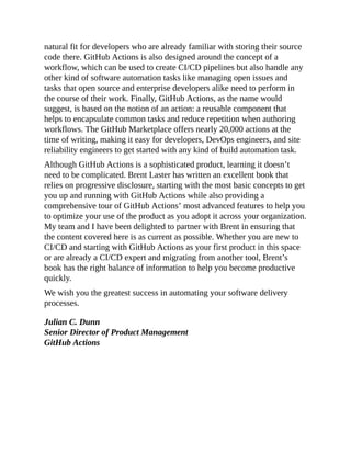 natural fit for developers who are already familiar with storing their source
code there. GitHub Actions is also designed around the concept of a
workflow, which can be used to create CI/CD pipelines but also handle any
other kind of software automation tasks like managing open issues and
tasks that open source and enterprise developers alike need to perform in
the course of their work. Finally, GitHub Actions, as the name would
suggest, is based on the notion of an action: a reusable component that
helps to encapsulate common tasks and reduce repetition when authoring
workflows. The GitHub Marketplace offers nearly 20,000 actions at the
time of writing, making it easy for developers, DevOps engineers, and site
reliability engineers to get started with any kind of build automation task.
Although GitHub Actions is a sophisticated product, learning it doesn’t
need to be complicated. Brent Laster has written an excellent book that
relies on progressive disclosure, starting with the most basic concepts to get
you up and running with GitHub Actions while also providing a
comprehensive tour of GitHub Actions’ most advanced features to help you
to optimize your use of the product as you adopt it across your organization.
My team and I have been delighted to partner with Brent in ensuring that
the content covered here is as current as possible. Whether you are new to
CI/CD and starting with GitHub Actions as your first product in this space
or are already a CI/CD expert and migrating from another tool, Brent’s
book has the right balance of information to help you become productive
quickly.
We wish you the greatest success in automating your software delivery
processes.
Julian C. Dunn
Senior Director of Product Management
GitHub Actions
 