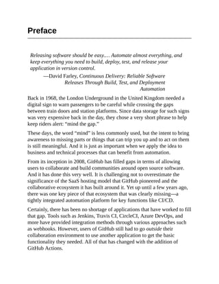Preface
Releasing software should be easy.… Automate almost everything, and
keep everything you need to build, deploy, test, and release your
application in version control.
—David Farley, Continuous Delivery: Reliable Software
Releases Through Build, Test, and Deployment
Automation
Back in 1968, the London Underground in the United Kingdom needed a
digital sign to warn passengers to be careful while crossing the gaps
between train doors and station platforms. Since data storage for such signs
was very expensive back in the day, they chose a very short phrase to help
keep riders alert: “mind the gap.”
These days, the word “mind” is less commonly used, but the intent to bring
awareness to missing parts or things that can trip you up and to act on them
is still meaningful. And it is just as important when we apply the idea to
business and technical processes that can benefit from automation.
From its inception in 2008, GitHub has filled gaps in terms of allowing
users to collaborate and build communities around open source software.
And it has done this very well. It is challenging not to overestimate the
significance of the SaaS hosting model that GitHub pioneered and the
collaborative ecosystem it has built around it. Yet up until a few years ago,
there was one key piece of that ecosystem that was clearly missing—a
tightly integrated automation platform for key functions like CI/CD.
Certainly, there has been no shortage of applications that have worked to fill
that gap. Tools such as Jenkins, Travis CI, CircleCI, Azure DevOps, and
more have provided integration methods through various approaches such
as webhooks. However, users of GitHub still had to go outside their
collaboration environment to use another application to get the basic
functionality they needed. All of that has changed with the addition of
GitHub Actions.
 