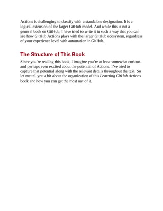 Actions is challenging to classify with a standalone designation. It is a
logical extension of the larger GitHub model. And while this is not a
general book on GitHub, I have tried to write it in such a way that you can
see how GitHub Actions plays with the larger GitHub ecosystem, regardless
of your experience level with automation in GitHub.
The Structure of This Book
Since you’re reading this book, I imagine you’re at least somewhat curious
and perhaps even excited about the potential of Actions. I’ve tried to
capture that potential along with the relevant details throughout the text. So
let me tell you a bit about the organization of this Learning GitHub Actions
book and how you can get the most out of it.
 