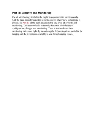 Part III: Security and Monitoring
Use of a technology includes the explicit requirement to use it securely.
And the need to understand the security aspects of any new technology is
critical. So Part III of the book discusses the key areas of security and
monitoring. This section looks at security from the triple lenses of
configuration, design, and monitoring. Then it further delves into
monitoring in its own right, by describing the different options available for
logging and the techniques available to you for debugging issues.
 