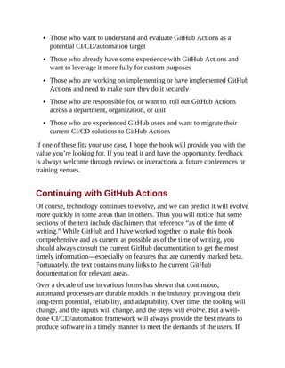 Those who want to understand and evaluate GitHub Actions as a
potential CI/CD/automation target
Those who already have some experience with GitHub Actions and
want to leverage it more fully for custom purposes
Those who are working on implementing or have implemented GitHub
Actions and need to make sure they do it securely
Those who are responsible for, or want to, roll out GitHub Actions
across a department, organization, or unit
Those who are experienced GitHub users and want to migrate their
current CI/CD solutions to GitHub Actions
If one of these fits your use case, I hope the book will provide you with the
value you’re looking for. If you read it and have the opportunity, feedback
is always welcome through reviews or interactions at future conferences or
training venues.
Continuing with GitHub Actions
Of course, technology continues to evolve, and we can predict it will evolve
more quickly in some areas than in others. Thus you will notice that some
sections of the text include disclaimers that reference “as of the time of
writing.” While GitHub and I have worked together to make this book
comprehensive and as current as possible as of the time of writing, you
should always consult the current GitHub documentation to get the most
timely information—especially on features that are currently marked beta.
Fortunately, the text contains many links to the current GitHub
documentation for relevant areas.
Over a decade of use in various forms has shown that continuous,
automated processes are durable models in the industry, proving out their
long-term potential, reliability, and adaptability. Over time, the tooling will
change, and the inputs will change, and the steps will evolve. But a well-
done CI/CD/automation framework will always provide the best means to
produce software in a timely manner to meet the demands of the users. If
 