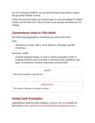 you are working in GitHub, you can find no better framework to achieve
that goal than GitHub Actions.
I hope that this book helps you mind the gaps in your knowledge of GitHub
Actions and fill them all in. Best of luck in your journey and thank you for
reading.
Conventions Used in This Book
The following typographical conventions are used in this book:
Italic
Indicates new terms, URLs, email addresses, filenames, and file
extensions.
Constant width
Used for program listings, as well as within paragraphs to refer to
program elements such as variable or function names, databases, data
types, environment variables, statements, and keywords.
NOTE
This element signifies a general note.
WARNING
This element indicates a warning or caution.
Using Code Examples
Supplemental material (code examples, exercises, etc.) is available for
download at https://github.com/techupskills/learning-github-actions.
 