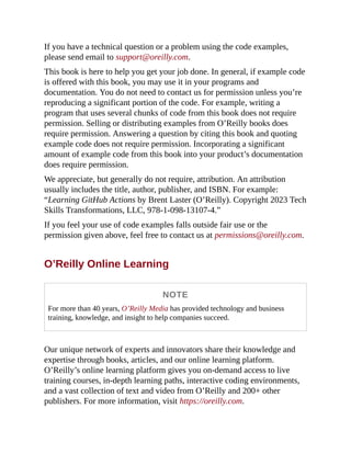 If you have a technical question or a problem using the code examples,
please send email to support@oreilly.com.
This book is here to help you get your job done. In general, if example code
is offered with this book, you may use it in your programs and
documentation. You do not need to contact us for permission unless you’re
reproducing a significant portion of the code. For example, writing a
program that uses several chunks of code from this book does not require
permission. Selling or distributing examples from O’Reilly books does
require permission. Answering a question by citing this book and quoting
example code does not require permission. Incorporating a significant
amount of example code from this book into your product’s documentation
does require permission.
We appreciate, but generally do not require, attribution. An attribution
usually includes the title, author, publisher, and ISBN. For example:
“Learning GitHub Actions by Brent Laster (O’Reilly). Copyright 2023 Tech
Skills Transformations, LLC, 978-1-098-13107-4.”
If you feel your use of code examples falls outside fair use or the
permission given above, feel free to contact us at permissions@oreilly.com.
O’Reilly Online Learning
NOTE
For more than 40 years, O’Reilly Media has provided technology and business
training, knowledge, and insight to help companies succeed.
Our unique network of experts and innovators share their knowledge and
expertise through books, articles, and our online learning platform.
O’Reilly’s online learning platform gives you on-demand access to live
training courses, in-depth learning paths, interactive coding environments,
and a vast collection of text and video from O’Reilly and 200+ other
publishers. For more information, visit https://oreilly.com.
 
