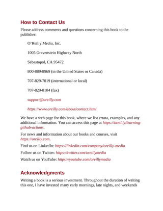 How to Contact Us
Please address comments and questions concerning this book to the
publisher:
O’Reilly Media, Inc.
1005 Gravenstein Highway North
Sebastopol, CA 95472
800-889-8969 (in the United States or Canada)
707-829-7019 (international or local)
707-829-0104 (fax)
support@oreilly.com
https://www.oreilly.com/about/contact.html
We have a web page for this book, where we list errata, examples, and any
additional information. You can access this page at https://oreil.ly/learning-
github-actions.
For news and information about our books and courses, visit
https://oreilly.com.
Find us on LinkedIn: https://linkedin.com/company/oreilly-media
Follow us on Twitter: https://twitter.com/oreillymedia
Watch us on YouTube: https://youtube.com/oreillymedia
Acknowledgments
Writing a book is a serious investment. Throughout the duration of writing
this one, I have invested many early mornings, late nights, and weekends
 
