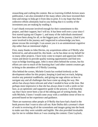 researching and crafting the content. But as Learning GitHub Actions nears
publication, I am also reminded of the many others who have invested their
time and energy to help get it from idea to print. It is my hope that these
collective efforts ultimately lead to you feeling that it is worthy of the
investment you are making by reading it.
I can’t thank everyone involved enough for their commitment to this
project, and their support, but I will try. It has been well over a year since I
first started typing out Chapter 1, and many of the individuals mentioned
here have been along for all, or the biggest part, of the journey. (And if you
were involved in the journey and I neglected to acknowledge you here,
please excuse the oversight. I can assure you it is an unintentional cognitive
slip rather than an intentional slight.)
First, many thanks to John Devins, my acquisitions editor at O’Reilly who
believed in, and advocated for, this book—as he has done on my behalf for
so many other projects. I have truly come to respect and appreciate John’s
vision and desire to provide quality training opportunities and find new
ways to bridge learning gaps. John is most often behind the scenes, but his
efforts are core to much of the learning that I and other content creators get
to bring to the attendees of O’Reilly Learning.
Also behind the scenes, Michele Cronin has worked tirelessly as the
development editor for this project, keeping it (and me) on track, helping
resolve any potential roadblocks, and giving me sage advice on how to
navigate any and all challenges that have come up along the way. Her
advice has always been relevant and what I needed to hear at the time. But
perhaps most impressive is that she has always done it with a smile on her
face, as an optimistic and supportive guide in the process. I will honestly
say that I have never been a fan of the editing part of writing books. But
with Michele, I knew I would come away with a confident sense of how to
proceed based on her experience and guidance.
There are numerous other people at O’Reilly that have had a hand in the
book process that I want to also call out. Kate Dullea did a yeoman’s share
of work in reviewing all of the screenshots and images going into the book
to make sure they were suitable and legible. She also provided invaluable
tips for me to validate them as I was creating the content. Clare Laylock,
 