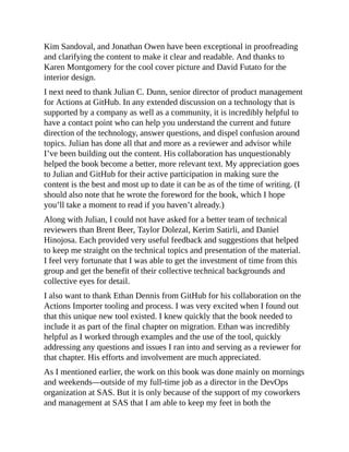 Kim Sandoval, and Jonathan Owen have been exceptional in proofreading
and clarifying the content to make it clear and readable. And thanks to
Karen Montgomery for the cool cover picture and David Futato for the
interior design.
I next need to thank Julian C. Dunn, senior director of product management
for Actions at GitHub. In any extended discussion on a technology that is
supported by a company as well as a community, it is incredibly helpful to
have a contact point who can help you understand the current and future
direction of the technology, answer questions, and dispel confusion around
topics. Julian has done all that and more as a reviewer and advisor while
I’ve been building out the content. His collaboration has unquestionably
helped the book become a better, more relevant text. My appreciation goes
to Julian and GitHub for their active participation in making sure the
content is the best and most up to date it can be as of the time of writing. (I
should also note that he wrote the foreword for the book, which I hope
you’ll take a moment to read if you haven’t already.)
Along with Julian, I could not have asked for a better team of technical
reviewers than Brent Beer, Taylor Dolezal, Kerim Satirli, and Daniel
Hinojosa. Each provided very useful feedback and suggestions that helped
to keep me straight on the technical topics and presentation of the material.
I feel very fortunate that I was able to get the investment of time from this
group and get the benefit of their collective technical backgrounds and
collective eyes for detail.
I also want to thank Ethan Dennis from GitHub for his collaboration on the
Actions Importer tooling and process. I was very excited when I found out
that this unique new tool existed. I knew quickly that the book needed to
include it as part of the final chapter on migration. Ethan was incredibly
helpful as I worked through examples and the use of the tool, quickly
addressing any questions and issues I ran into and serving as a reviewer for
that chapter. His efforts and involvement are much appreciated.
As I mentioned earlier, the work on this book was done mainly on mornings
and weekends—outside of my full-time job as a director in the DevOps
organization at SAS. But it is only because of the support of my coworkers
and management at SAS that I am able to keep my feet in both the
 