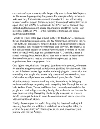 corporate and open source worlds. I especially want to thank Rob Stephens
for his mentorship on getting things done, his attempts to help me learn to
write concisely for business communications (which I am still working
towards), and his support for leveraging my training and writing interests as
a part of my job at SAS. Also thanks to Jared Peterson for his leadership,
support, and focus on open-source opportunities, and Bryan Harris—our
incredible CTO and EVP—for his examples of technical and people
leadership and support.
I would be remiss not to give a shout-out here to Todd Lewis, chairman of
the All Things Open organization, and Jay Zimmerman, director of the No
Fluff Just Stuff conferences, for providing me with opportunities to speak
and present at their respective conferences over the years. The material in
this book is better because of the many presentations I’ve done on related
topics in virtual workshops and conferences for ATO and NFJS since I
started learning about Actions. If you ever have a chance to attend one of
these conferences or a meetup or virtual event sponsored by these
organizations, I encourage you to do so.
On a lighter note, thanks to “the gang” (you know who you are), who meet
for team building every week at Rally Point (building RP) after work. This
is one of the few chances I get to relax while enjoying the conversation and
unwinding with people who are not only current and past coworkers, beer
aficionados, world philosophers, and technical gurus, but also friends.
Most importantly, I want to thank my wife, Anne-Marie, for being my
soulmate and always supporting me in everything I do. Through her and our
kids, Walker, Chase, Tanner, and Katie, I am constantly reminded that the
people and relationships, especially family, that we have in our lives are the
most important thing. Everything else is simply a means to an end—or
should be—to get the time to make the connections and share experiences
with our family and friends.
Finally, thanks to you, the reader, for getting this book and reading it. I
sincerely hope that you will find it useful and something that helps you
achieve the goals that you’re looking for as you start or continue your
journey with GitHub Actions.
 