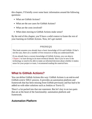 this chapter, I’ll briefly cover some basic information around the following
questions:
What are GitHub Actions?
What are the use cases for GitHub Actions?
What are the costs involved?
When does moving to GitHub Actions make sense?
By the end of this chapter, you’ll have a solid context to frame the rest of
your learning on GitHub Actions. Now, let’s get started.
PREREQS
This book assumes you already have a basic knowledge of Git and GitHub. If that’s
not the case, there are a number of free resources to help you understand both.
If you already have a cursory knowledge of GitHub Actions, you can skip to
Chapter 2 to start diving in on more technical details. But if you’re new to the
technology or need to be able to make an informed decision about whether it makes
sense for your project or team, I recommend reading the material here.
What Is GitHub Actions?
You can define GitHub Actions this way: GitHub Actions is an end-to-end
GitHub-centric SDLC process. It provides an automation platform and
framework that has been missing from GitHub previously and has had to be
added on with other solutions such as Jenkins or Travis CI.
There’s a lot packed into that one statement. But let’s key in on two parts
that are at the heart of the functionality: automation platform and
framework.
Automation Platform
 