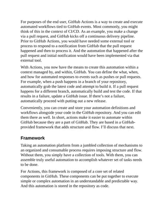 For purposes of the end user, GitHub Actions is a way to create and execute
automated workflows tied to GitHub events. Most commonly, you might
think of this in the context of CI/CD. As an example, you make a change
via a pull request, and GitHub kicks off a continuous delivery pipeline.
Prior to GitHub Actions, you would have needed some external tool or
process to respond to a notification from GitHub that the pull request
happened and then to process it. And the automation that happened after the
pull request and initial notification would have been implemented via that
external tool.
With Actions, you now have the means to create this automation within a
context managed by, and within, GitHub. You can define the what, when,
and how for automated responses to events such as pushes or pull requests.
For example, when a push happens in a branch of your repository,
automatically grab the latest code and attempt to build it. If a pull request
happens for a different branch, automatically build and test the code. If that
results in a failure, update a GitHub issue. If there’s not a failure,
automatically proceed with putting out a new release.
Conveniently, you can create and store your automation definitions and
workflows alongside your code in the GitHub repository. And you can edit
them there as well. In short, actions make it easier to automate within
GitHub because they are a part of GitHub. They are based in a GitHub-
provided framework that adds structure and flow. I’ll discuss that next.
Framework
Taking an automation platform from a jumbled collection of mechanisms to
an organized and consumable process requires imposing structure and flow.
Without them, you simply have a collection of tools. With them, you can
assemble truly useful automation to accomplish whatever set of tasks needs
to be done.
For Actions, this framework is composed of a core set of related
components in GitHub. These components can be put together to execute
simple or complex automation in an understandable and predictable way.
And this automation is stored in the repository as code.
 