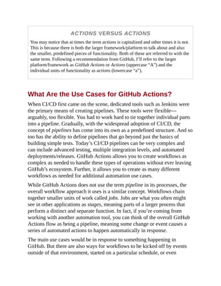 ACTIONS VERSUS ACTIONS
You may notice that at times the term actions is capitalized and other times it is not.
This is because there is both the larger framework/platform to talk about and also
the smaller, predefined pieces of functionality. Both of these are referred to with the
same term. Following a recommendation from GitHub, I’ll refer to the larger
platform/framework as GitHub Actions or Actions (uppercase “A”) and the
individual units of functionality as actions (lowercase “a”).
What Are the Use Cases for GitHub Actions?
When CI/CD first came on the scene, dedicated tools such as Jenkins were
the primary means of creating pipelines. These tools were flexible—
arguably, too flexible. You had to work hard to tie together individual parts
into a pipeline. Gradually, with the widespread adoption of CI/CD, the
concept of pipelines has come into its own as a predefined structure. And so
too has the ability to define pipelines that go beyond just the basics of
building simple tests. Today’s CI/CD pipelines can be very complex and
can include advanced testing, multiple integration levels, and automated
deployments/releases. GitHub Actions allows you to create workflows as
complex as needed to handle these types of operations without ever leaving
GitHub’s ecosystem. Further, it allows you to create as many different
workflows as needed for additional automation use cases.
While GitHub Actions does not use the term pipeline in its processes, the
overall workflow approach it uses is a similar concept. Workflows chain
together smaller units of work called jobs. Jobs are what you often might
see in other applications as stages, meaning parts of a larger process that
perform a distinct and separate function. In fact, if you’re coming from
working with another automation tool, you can think of the overall GitHub
Actions flow as being a pipeline, meaning some change or event causes a
series of automated actions to happen automatically in response.
The main use cases would be in response to something happening in
GitHub. But there are also ways for workflows to be kicked off by events
outside of that environment, started on a particular schedule, or even
 