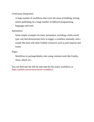 Continuous Integration
A large number of workflows that cover the areas of building, testing,
and/or publishing for a large number of different programming
languages and tools
Automation
Some simple examples for basic automation, including a hello world
type, one that demonstrates how to trigger a workflow manually, and a
couple that deal with other GitHub constructs such as pull requests and
issues
Pages
Workflows to package/deploy sites using common tools like Gatsby,
Astro, Jekyll, etc.
You can drill into the full list and code for the starter workflows at
https://github.com/actions/starter-workflows.
 