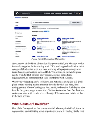 Figure 1-2. GitHub Actions Marketplace
As examples of the kinds of functionality you can find, the Marketplace has
featured categories for interacting with IDEs, working on localization tasks,
doing mobile development, and even working with project management
tasks through applications such as JIRA. The actions on the Marketplace
can be from GitHub or from other sources, such as individuals,
organizations, or companies that want to integrate with Actions.
When you’re creating a new workflow, the Actions Marketplace is a great
place to find existing actions that may already do what you need, thus
saving you the effort of coding the functionality otherwise. And they’re also
free. In fact, you can get started with GitHub Actions for free. But there are
costs associated with certain levels of usage. I’ll cover more details on that
in the next section.
What Costs Are Involved?
One of the first questions that comes to mind when any individual, team, or
organization starts thinking about migrating to a new technology is the cost.
 