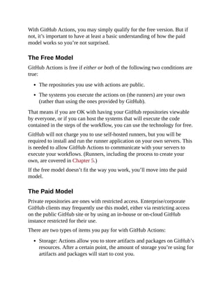 With GitHub Actions, you may simply qualify for the free version. But if
not, it’s important to have at least a basic understanding of how the paid
model works so you’re not surprised.
The Free Model
GitHub Actions is free if either or both of the following two conditions are
true:
The repositories you use with actions are public.
The systems you execute the actions on (the runners) are your own
(rather than using the ones provided by GitHub).
That means if you are OK with having your GitHub repositories viewable
by everyone, or if you can host the systems that will execute the code
contained in the steps of the workflow, you can use the technology for free.
GitHub will not charge you to use self-hosted runners, but you will be
required to install and run the runner application on your own servers. This
is needed to allow GitHub Actions to communicate with your servers to
execute your workflows. (Runners, including the process to create your
own, are covered in Chapter 5.)
If the free model doesn’t fit the way you work, you’ll move into the paid
model.
The Paid Model
Private repositories are ones with restricted access. Enterprise/corporate
GitHub clients may frequently use this model, either via restricting access
on the public GitHub site or by using an in-house or on-cloud GitHub
instance restricted for their use.
There are two types of items you pay for with GitHub Actions:
Storage: Actions allow you to store artifacts and packages on GitHub’s
resources. After a certain point, the amount of storage you’re using for
artifacts and packages will start to cost you.
 