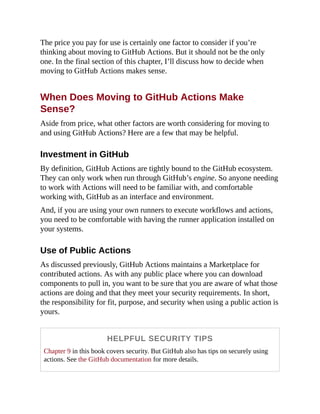 The price you pay for use is certainly one factor to consider if you’re
thinking about moving to GitHub Actions. But it should not be the only
one. In the final section of this chapter, I’ll discuss how to decide when
moving to GitHub Actions makes sense.
When Does Moving to GitHub Actions Make
Sense?
Aside from price, what other factors are worth considering for moving to
and using GitHub Actions? Here are a few that may be helpful.
Investment in GitHub
By definition, GitHub Actions are tightly bound to the GitHub ecosystem.
They can only work when run through GitHub’s engine. So anyone needing
to work with Actions will need to be familiar with, and comfortable
working with, GitHub as an interface and environment.
And, if you are using your own runners to execute workflows and actions,
you need to be comfortable with having the runner application installed on
your systems.
Use of Public Actions
As discussed previously, GitHub Actions maintains a Marketplace for
contributed actions. As with any public place where you can download
components to pull in, you want to be sure that you are aware of what those
actions are doing and that they meet your security requirements. In short,
the responsibility for fit, purpose, and security when using a public action is
yours.
HELPFUL SECURITY TIPS
Chapter 9 in this book covers security. But GitHub also has tips on securely using
actions. See the GitHub documentation for more details.
 