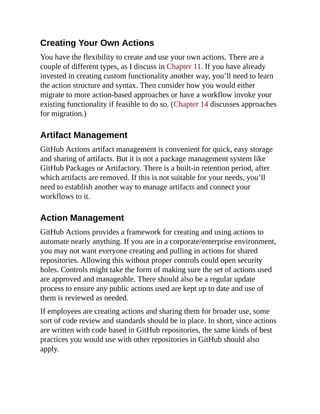 Creating Your Own Actions
You have the flexibility to create and use your own actions. There are a
couple of different types, as I discuss in Chapter 11. If you have already
invested in creating custom functionality another way, you’ll need to learn
the action structure and syntax. Then consider how you would either
migrate to more action-based approaches or have a workflow invoke your
existing functionality if feasible to do so. (Chapter 14 discusses approaches
for migration.)
Artifact Management
GitHub Actions artifact management is convenient for quick, easy storage
and sharing of artifacts. But it is not a package management system like
GitHub Packages or Artifactory. There is a built-in retention period, after
which artifacts are removed. If this is not suitable for your needs, you’ll
need to establish another way to manage artifacts and connect your
workflows to it.
Action Management
GitHub Actions provides a framework for creating and using actions to
automate nearly anything. If you are in a corporate/enterprise environment,
you may not want everyone creating and pulling in actions for shared
repositories. Allowing this without proper controls could open security
holes. Controls might take the form of making sure the set of actions used
are approved and manageable. There should also be a regular update
process to ensure any public actions used are kept up to date and use of
them is reviewed as needed.
If employees are creating actions and sharing them for broader use, some
sort of code review and standards should be in place. In short, since actions
are written with code based in GitHub repositories, the same kinds of best
practices you would use with other repositories in GitHub should also
apply.
 